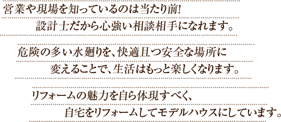 営業や現場を知っているのは当たり前！設計士だから心強い相談相手になれます。危険の多い水廻りを、快適且つ安全な場所に変えることで、生活はもっと楽しくなります。リフォームの魅力を自ら体現すべく、自宅をリフォームしてモデルハウスにしています。